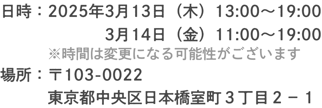 日時：2025年3月13日(木) ・14日(金)12:30〜19:00場所：〒103-0022 東京都中央区日本橋室町３丁目２−１